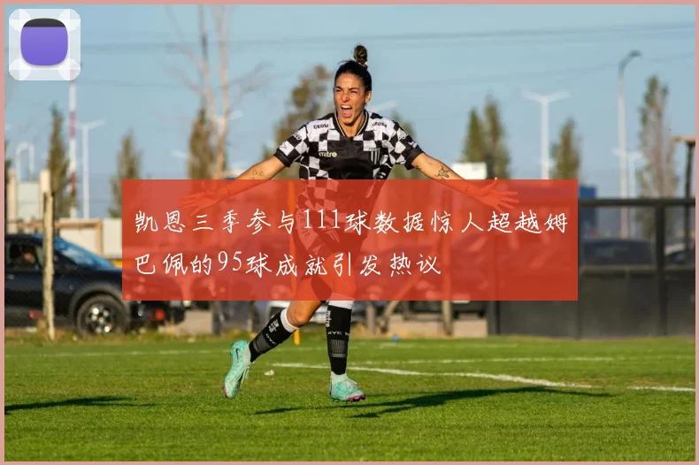 凯恩三季参与111球数据惊人超越姆巴佩的95球成就引发热议