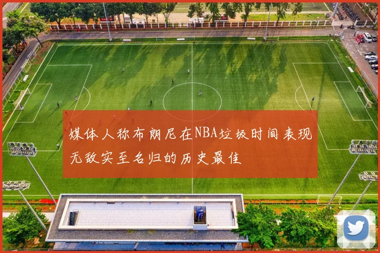 媒体人称布朗尼在NBA垃圾时间表现无敌实至名归的历史最佳