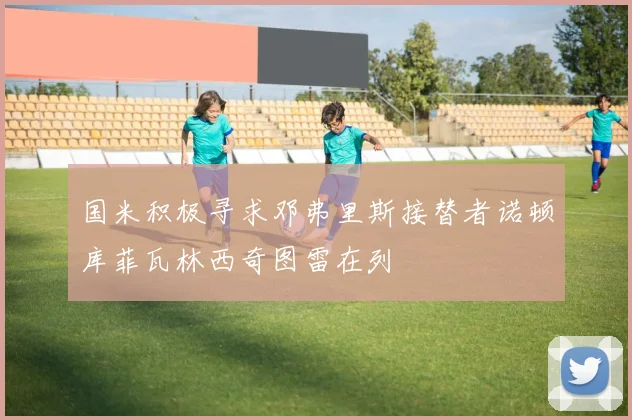 国米积极寻求邓弗里斯接替者诺顿库菲瓦林西奇图雷在列