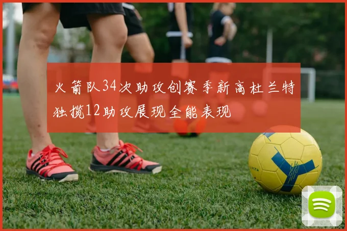 火箭队34次助攻创赛季新高杜兰特独揽12助攻展现全能表现