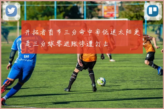 开拓者首节三分命中率低迷太阳更是三分球零进账惨遭打击