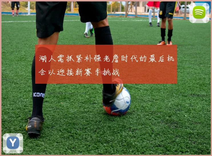 湖人需抓紧补强老詹时代的最后机会以迎接新赛季挑战