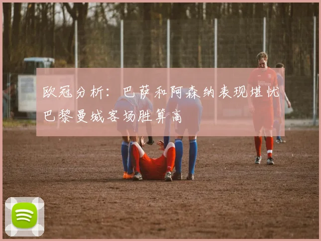 欧冠分析：巴萨和阿森纳表现堪忧巴黎曼城客场胜算高