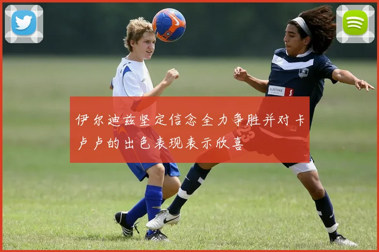 伊尔迪兹坚定信念全力争胜并对卡卢卢的出色表现表示欣喜