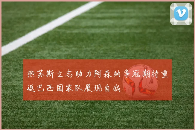 热苏斯立志助力阿森纳争冠期待重返巴西国家队展现自我