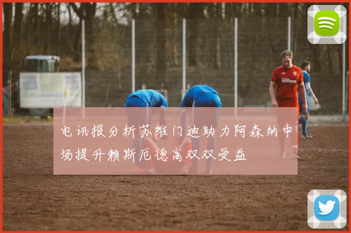 电讯报分析苏维门迪助力阿森纳中场提升赖斯厄德高双双受益