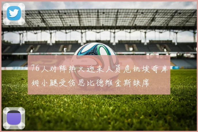 76人对阵热火迎来人员危机埃奇库姆小腿受伤恩比德维金斯缺席