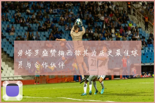劳塔罗盛赞梅西称其为历史最佳球员与合作伙伴