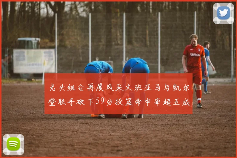 光头组合再展风采文班亚马与凯尔登联手砍下59分投篮命中率超五成