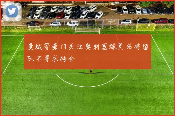 曼城等豪门关注奥利塞球员或将留队不寻求转会