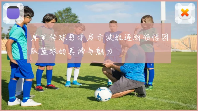 库里传球哲学启示波姐逐渐领悟团队篮球的真谛与魅力