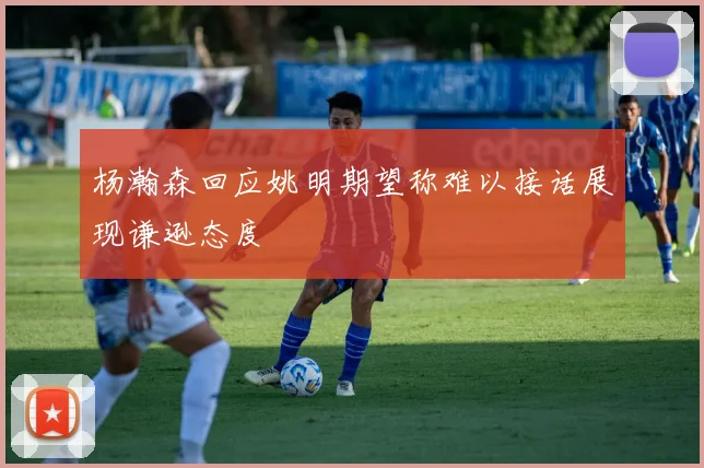 杨瀚森回应姚明期望称难以接话展现谦逊态度