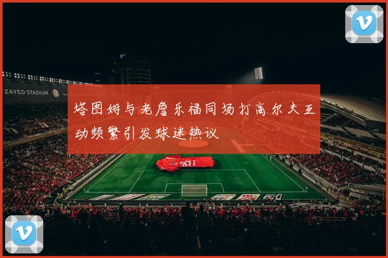 塔图姆与老詹乐福同场打高尔夫互动频繁引发球迷热议