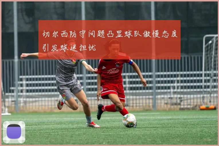 切尔西防守问题凸显球队傲慢态度引发球迷担忧