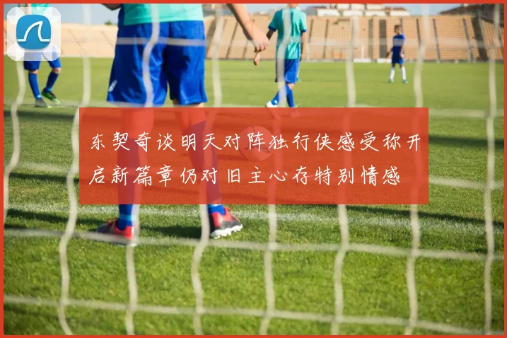 东契奇谈明天对阵独行侠感受称开启新篇章仍对旧主心存特别情感