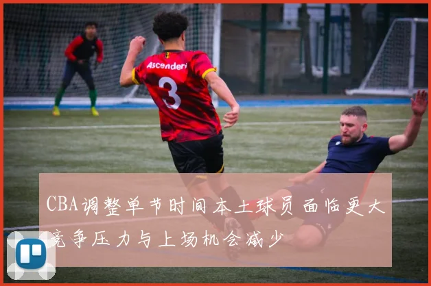 CBA调整单节时间本土球员面临更大竞争压力与上场机会减少