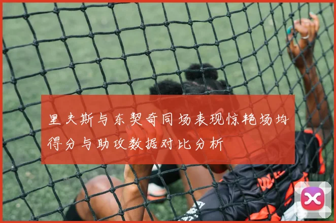 里夫斯与东契奇同场表现惊艳场均得分与助攻数据对比分析
