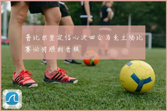 普比尔坚定信心次回合马竞主场比赛必将顺利晋级