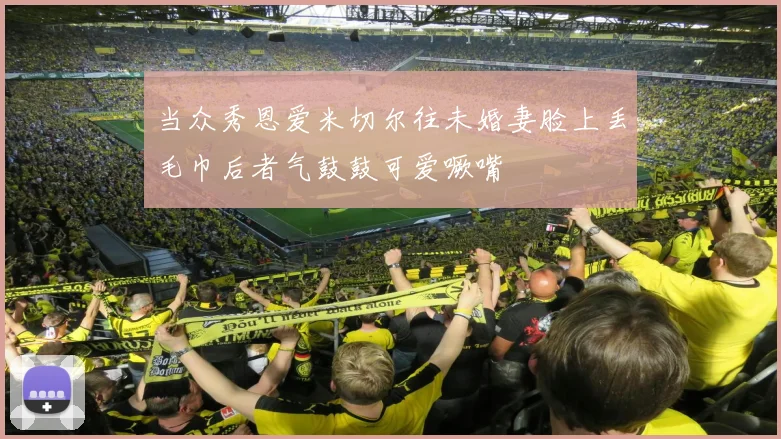 当众秀恩爱米切尔往未婚妻脸上丢毛巾后者气鼓鼓可爱噘嘴