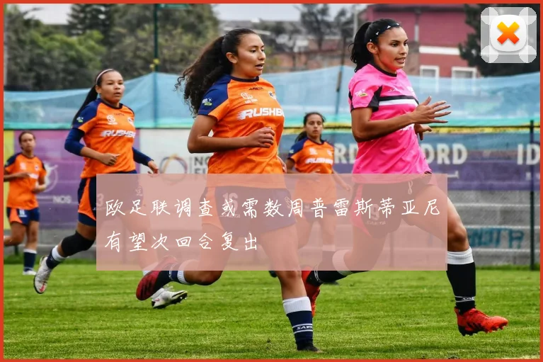 欧足联调查或需数周普雷斯蒂亚尼有望次回合复出
