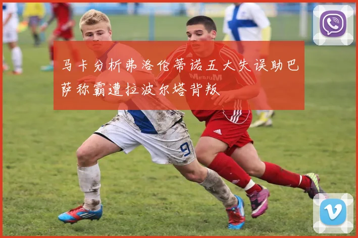 马卡分析弗洛伦蒂诺五大失误助巴萨称霸遭拉波尔塔背叛