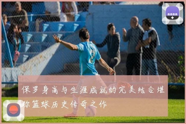 保罗身高与生涯成就的完美结合堪称篮球历史传奇之作