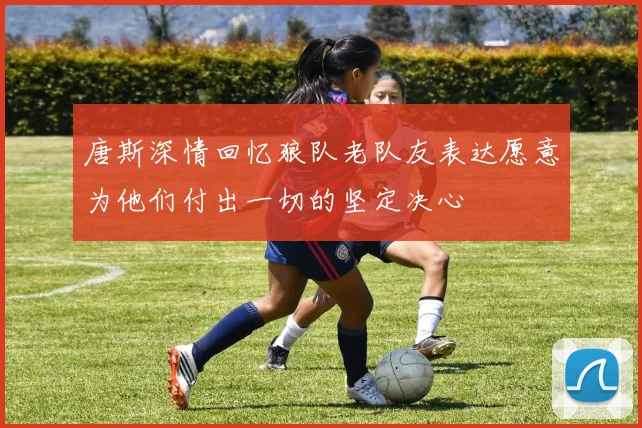 唐斯深情回忆狼队老队友表达愿意为他们付出一切的坚定决心