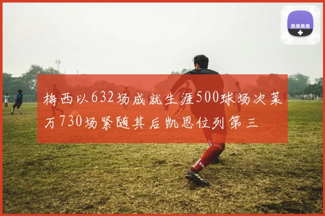 梅西以632场成就生涯500球场次莱万730场紧随其后凯恩位列第三