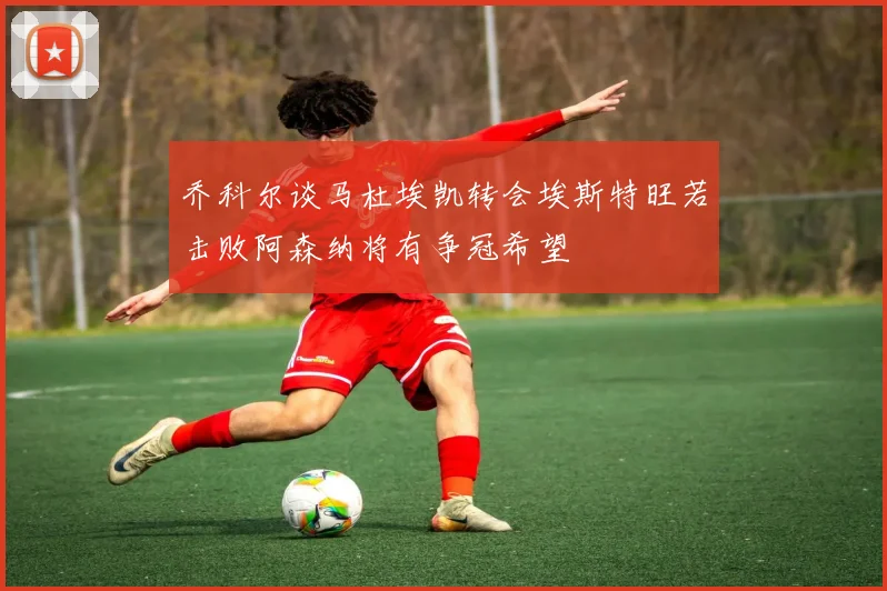 乔科尔谈马杜埃凯转会埃斯特旺若击败阿森纳将有争冠希望