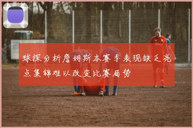 球探分析詹姆斯本赛季表现缺乏亮点集锦难以改变比赛局势