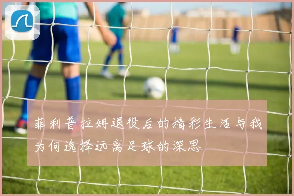 菲利普拉姆退役后的精彩生活与我为何选择远离足球的深思